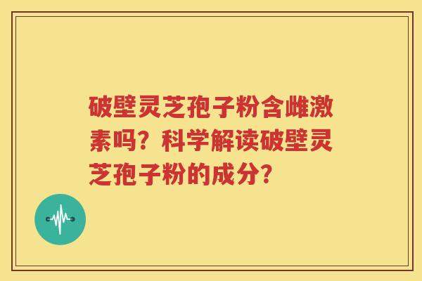 破壁灵芝孢子粉含雌激素吗？科学解读破壁灵芝孢子粉的成分？