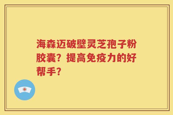 海森迈破壁灵芝孢子粉胶囊？提高免疫力的好帮手？