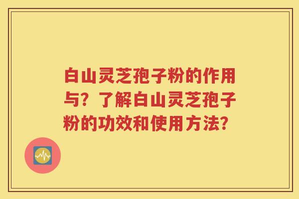 白山灵芝孢子粉的作用与？了解白山灵芝孢子粉的功效和使用方法？