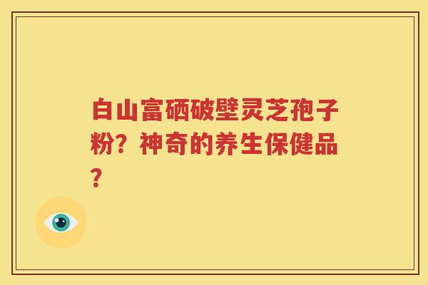 白山富硒破壁灵芝孢子粉？神奇的养生保健品？