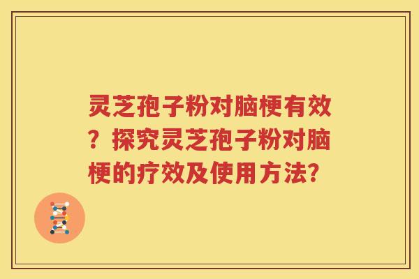 灵芝孢子粉对脑梗有效？探究灵芝孢子粉对脑梗的疗效及使用方法？