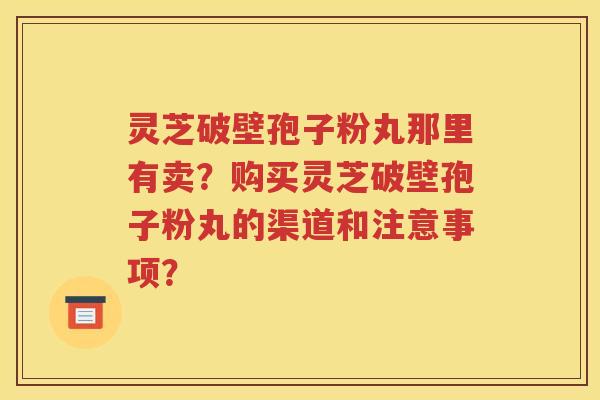 灵芝破壁孢子粉丸那里有卖？购买灵芝破壁孢子粉丸的渠道和注意事项？