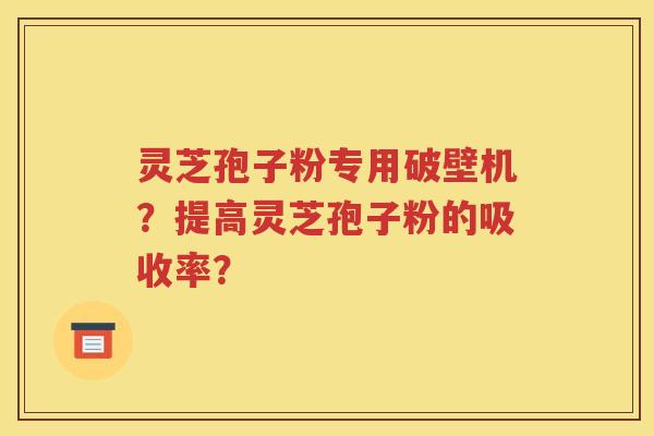 灵芝孢子粉专用破壁机？提高灵芝孢子粉的吸收率？