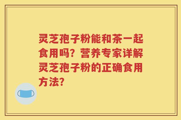 灵芝孢子粉能和茶一起食用吗？营养专家详解灵芝孢子粉的正确食用方法？