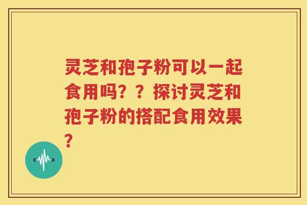 灵芝和孢子粉可以一起食用吗？？探讨灵芝和孢子粉的搭配食用效果？