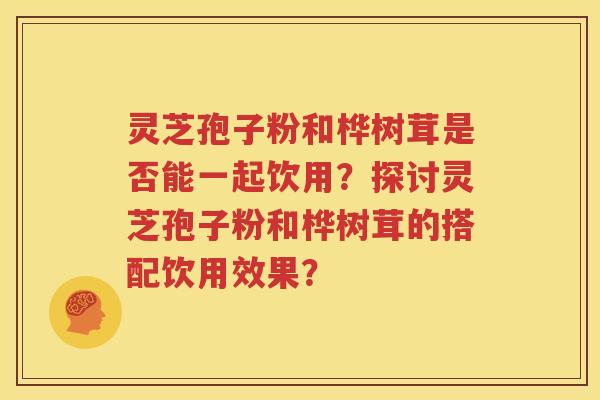 灵芝孢子粉和桦树茸是否能一起饮用？探讨灵芝孢子粉和桦树茸的搭配饮用效果？