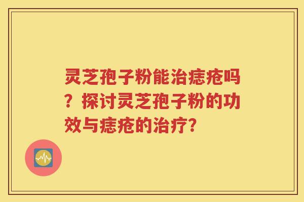 灵芝孢子粉能治痣疮吗？探讨灵芝孢子粉的功效与痣疮的治疗？