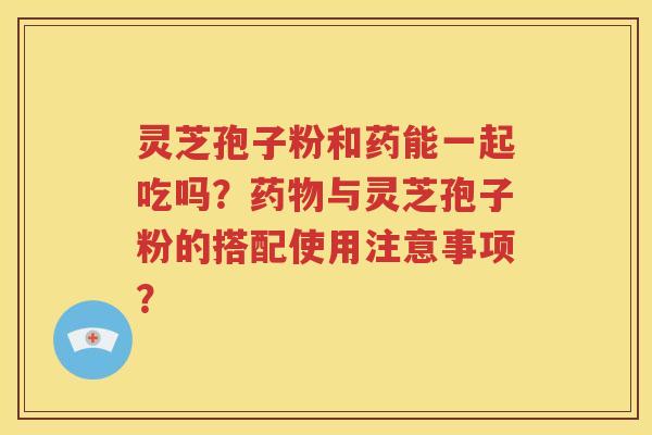 灵芝孢子粉和药能一起吃吗？药物与灵芝孢子粉的搭配使用注意事项？
