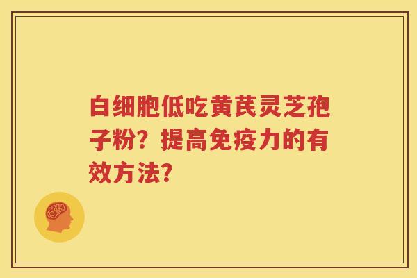 白细胞低吃黄芪灵芝孢子粉？提高免疫力的有效方法？