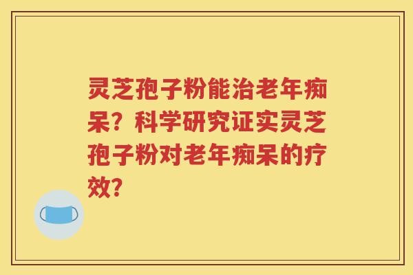 灵芝孢子粉能治老年痴呆？科学研究证实灵芝孢子粉对老年痴呆的疗效？
