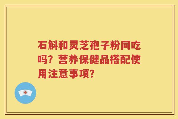 石斛和灵芝孢子粉同吃吗？营养保健品搭配使用注意事项？