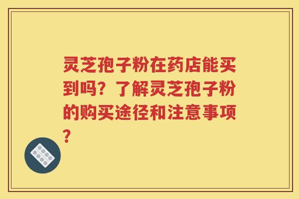 灵芝孢子粉在药店能买到吗？了解灵芝孢子粉的购买途径和注意事项？