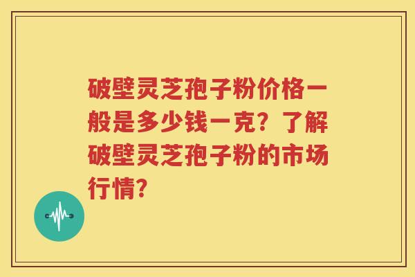 破壁灵芝孢子粉价格一般是多少钱一克？了解破壁灵芝孢子粉的市场行情？