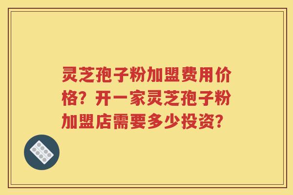 灵芝孢子粉加盟费用价格？开一家灵芝孢子粉加盟店需要多少投资？