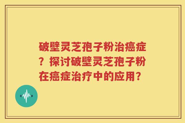 破壁灵芝孢子粉治癌症？探讨破壁灵芝孢子粉在癌症治疗中的应用？