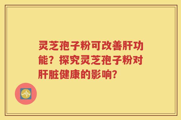灵芝孢子粉可改善肝功能？探究灵芝孢子粉对肝脏健康的影响？