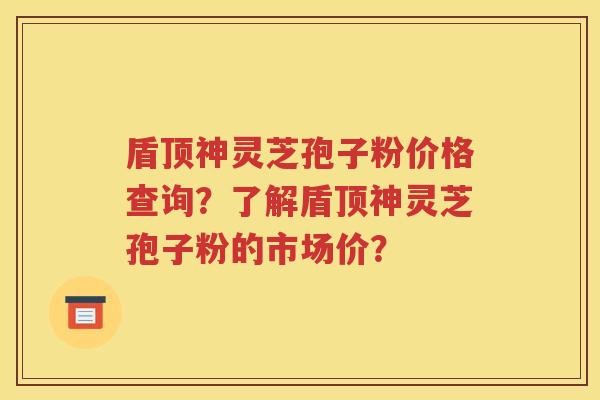 盾顶神灵芝孢子粉价格查询？了解盾顶神灵芝孢子粉的市场价？