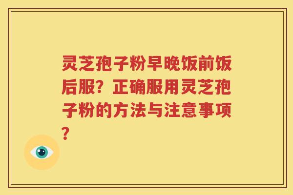 灵芝孢子粉早晚饭前饭后服？正确服用灵芝孢子粉的方法与注意事项？