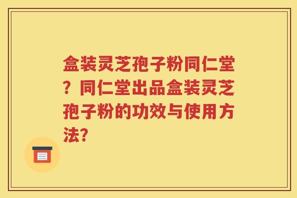 盒装灵芝孢子粉同仁堂？同仁堂出品盒装灵芝孢子粉的功效与使用方法？