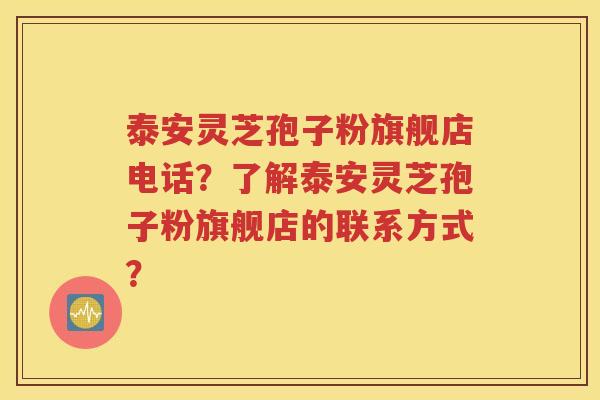 泰安灵芝孢子粉旗舰店电话？了解泰安灵芝孢子粉旗舰店的联系方式？