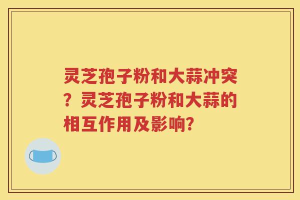 灵芝孢子粉和大蒜冲突？灵芝孢子粉和大蒜的相互作用及影响？