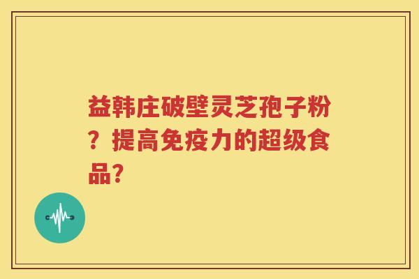 益韩庄破壁灵芝孢子粉？提高免疫力的超级食品？