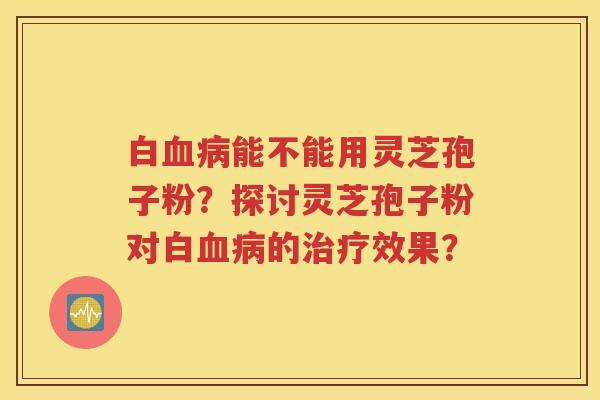 白血病能不能用灵芝孢子粉？探讨灵芝孢子粉对白血病的治疗效果？