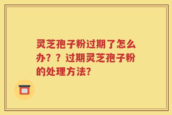 灵芝孢子粉过期了怎么办？？过期灵芝孢子粉的处理方法？