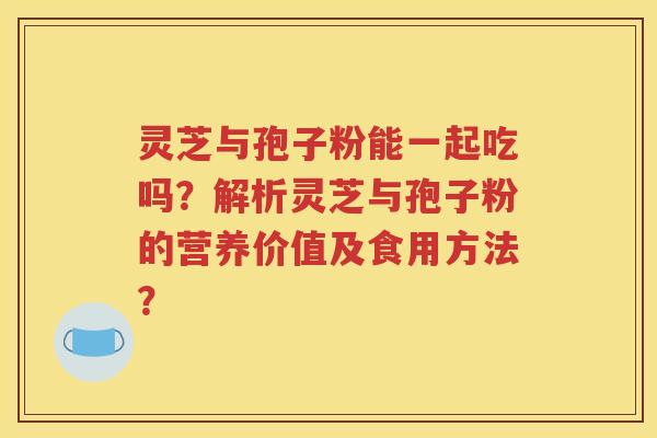 灵芝与孢子粉能一起吃吗？解析灵芝与孢子粉的营养价值及食用方法？