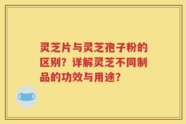 灵芝片与灵芝孢子粉的区别？详解灵芝不同制品的功效与用途？
