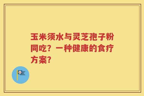 玉米须水与灵芝孢子粉同吃？一种健康的食疗方案？