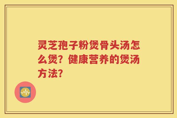 灵芝孢子粉煲骨头汤怎么煲？健康营养的煲汤方法？