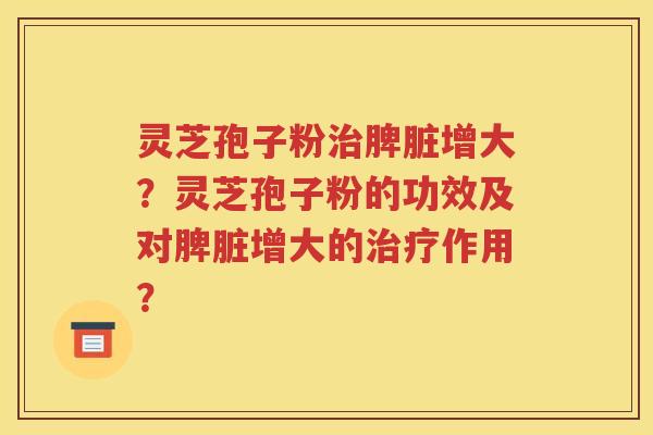 灵芝孢子粉治脾脏增大？灵芝孢子粉的功效及对脾脏增大的治疗作用？