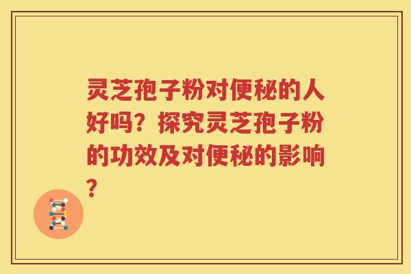 灵芝孢子粉对便秘的人好吗？探究灵芝孢子粉的功效及对便秘的影响？
