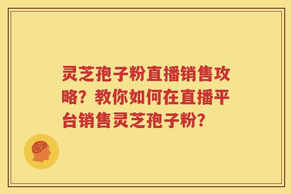 灵芝孢子粉直播销售攻略？教你如何在直播平台销售灵芝孢子粉？