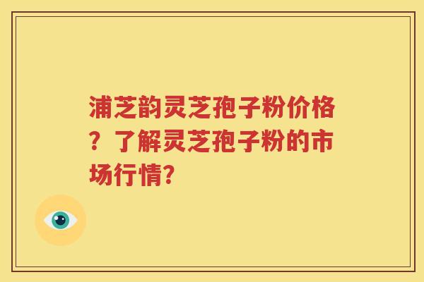 浦芝韵灵芝孢子粉价格？了解灵芝孢子粉的市场行情？