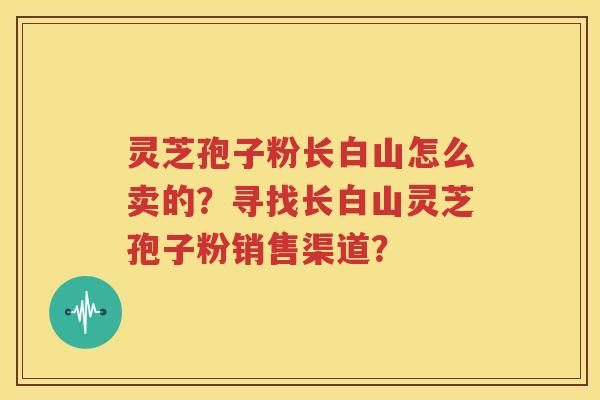 灵芝孢子粉长白山怎么卖的？寻找长白山灵芝孢子粉销售渠道？