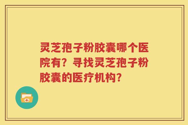 灵芝孢子粉胶囊哪个医院有？寻找灵芝孢子粉胶囊的医疗机构？