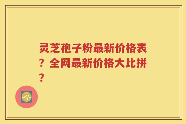 灵芝孢子粉最新价格表？全网最新价格大比拼？
