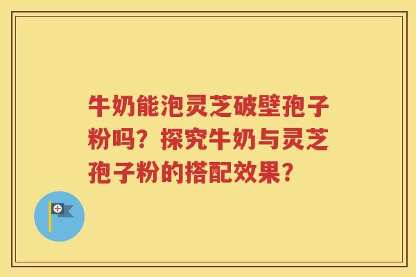 牛奶能泡灵芝破壁孢子粉吗？探究牛奶与灵芝孢子粉的搭配效果？