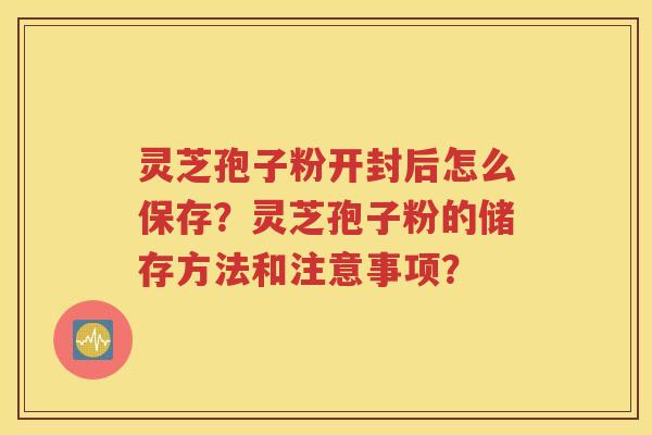 灵芝孢子粉开封后怎么保存？灵芝孢子粉的储存方法和注意事项？