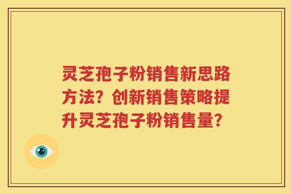 灵芝孢子粉销售新思路方法？创新销售策略提升灵芝孢子粉销售量？