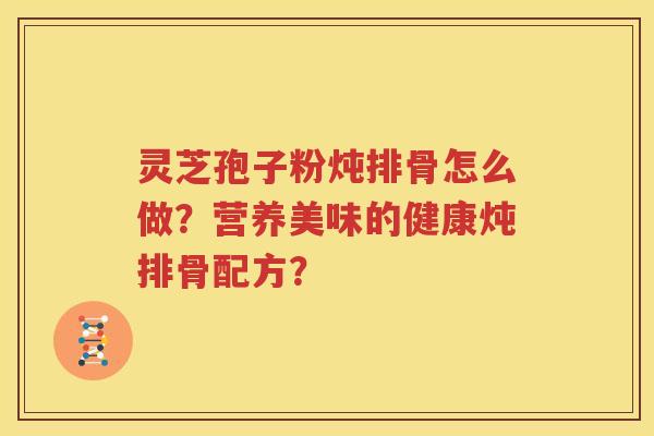 灵芝孢子粉炖排骨怎么做？营养美味的健康炖排骨配方？