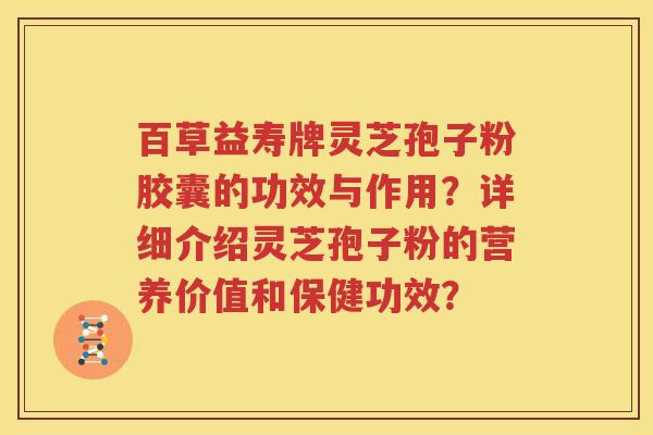 百草益寿牌灵芝孢子粉胶囊的功效与作用？详细介绍灵芝孢子粉的营养价值和保健功效？