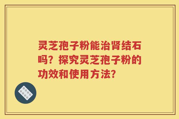 灵芝孢子粉能治肾结石吗？探究灵芝孢子粉的功效和使用方法？
