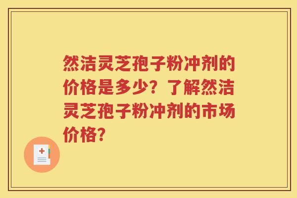 然洁灵芝孢子粉冲剂的价格是多少？了解然洁灵芝孢子粉冲剂的市场价格？