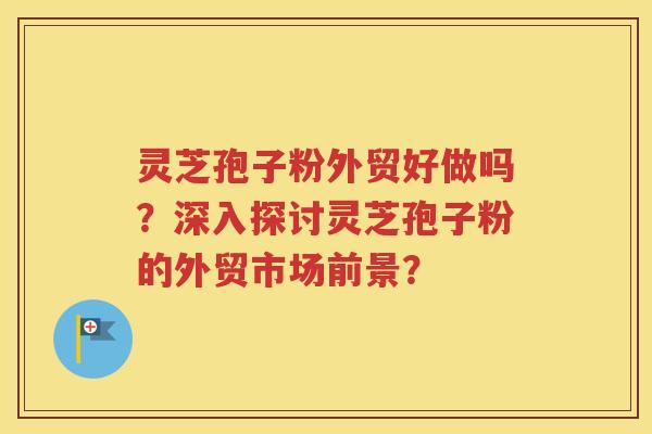 灵芝孢子粉外贸好做吗？深入探讨灵芝孢子粉的外贸市场前景？