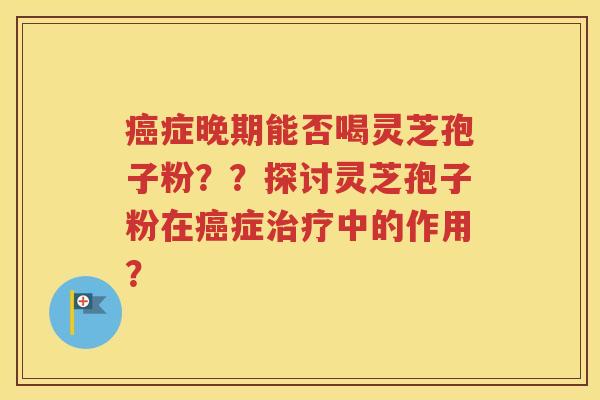 癌症晚期能否喝灵芝孢子粉？？探讨灵芝孢子粉在癌症治疗中的作用？