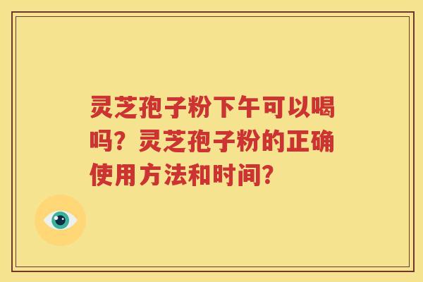 灵芝孢子粉下午可以喝吗？灵芝孢子粉的正确使用方法和时间？