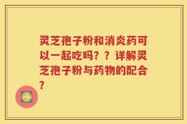 灵芝孢子粉和消炎药可以一起吃吗？？详解灵芝孢子粉与药物的配合？